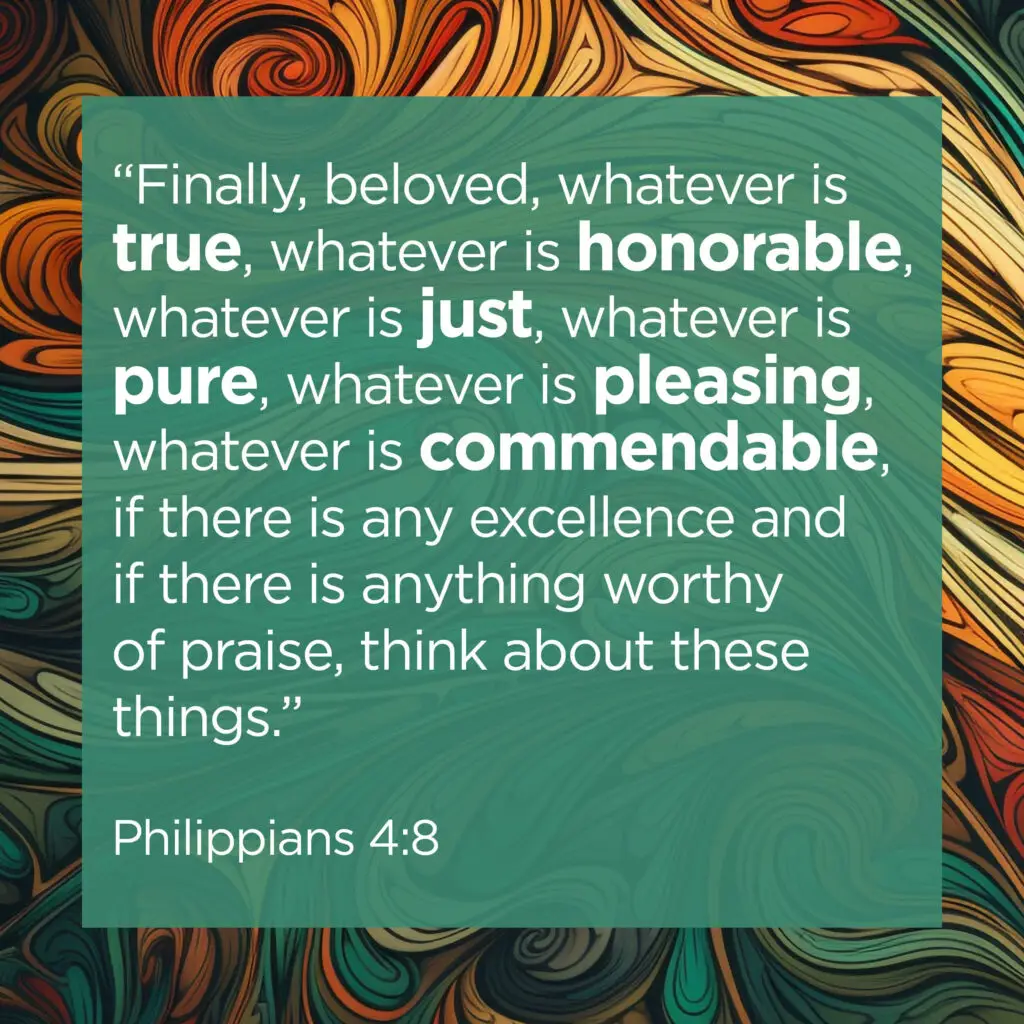 “Finally beloved, whatever is true, whatever is honorable, whatever is just, whatever is pure, whatever is pleasing, whatever is commendable, if there is any excellence and if there is anything worthy of praise, think about these things.” (v.8)