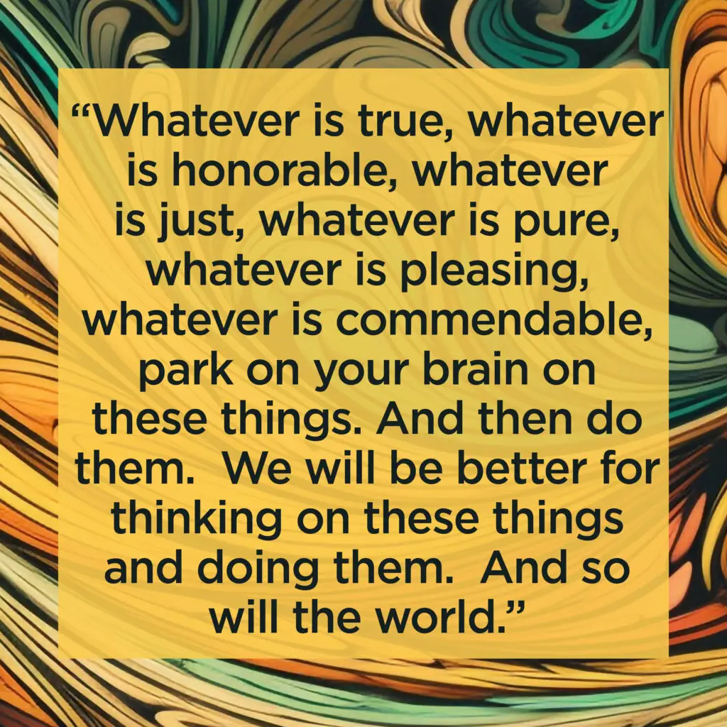 Whatever is true, whatever is honorable, whatever is just, whatever is pure, whatever is pleasing, whatever is commendable, park on your brain on these things.

And then do them.  We will be better for thinking on these things and doing them.  And so will the world.