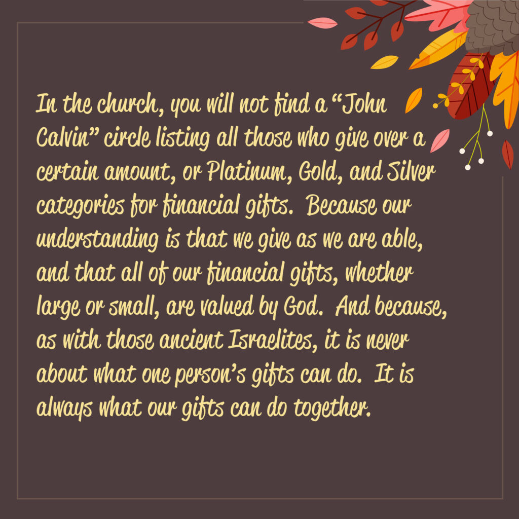 In the church, you will not find a “John Calvin” circle listing all those who give over a certain amount, or Platinum, Gold, and Silver categories for financial gifts.  Because our understanding is that we give as we are able, and that all of our financial gifts, whether large or small, are valued by God.  And because, as with those ancient Israelites, it is never about what one person’s gifts can do.  It is always what our gifts can do together.