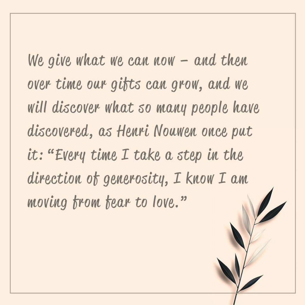 We give what we can now – and then over time our gifts can grow, and we will discover what so many people have discovered, as Henri Nouwen once put it: “Every time I take a step in the direction of generosity, I know I am moving from fear to love.”